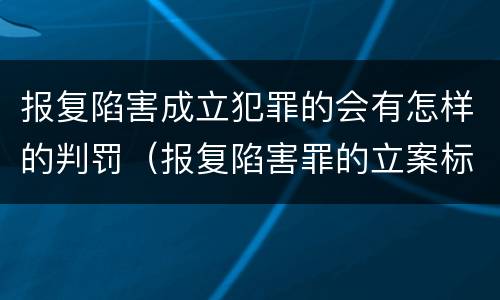 报复陷害成立犯罪的会有怎样的判罚（报复陷害罪的立案标准）