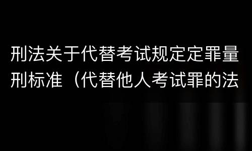 刑法关于代替考试规定定罪量刑标准（代替他人考试罪的法律规定）