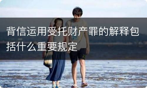背信运用受托财产罪的解释包括什么重要规定