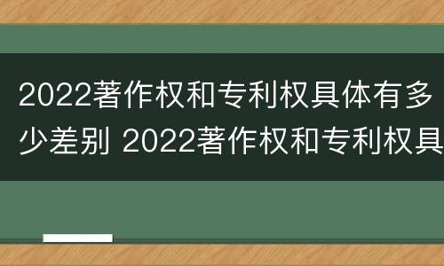 2022著作权和专利权具体有多少差别 2022著作权和专利权具体有多少差别呢
