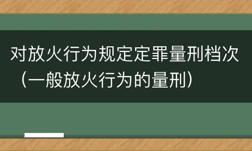 对放火行为规定定罪量刑档次（一般放火行为的量刑）
