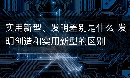 实用新型、发明差别是什么 发明创造和实用新型的区别