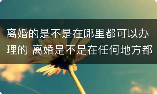 离婚的是不是在哪里都可以办理的 离婚是不是在任何地方都可以办理