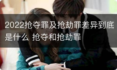 2022抢夺罪及抢劫罪差异到底是什么 抢夺和抢劫罪