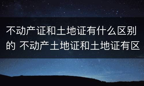 不动产证和土地证有什么区别的 不动产土地证和土地证有区别吗