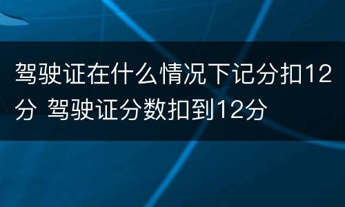 驾驶证在什么情况下记分扣12分 驾驶证分数扣到12分