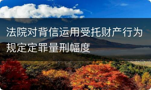 法院对背信运用受托财产行为规定定罪量刑幅度