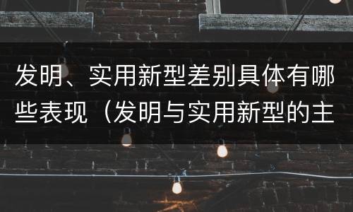 发明、实用新型差别具体有哪些表现（发明与实用新型的主要区别）