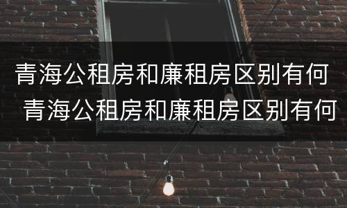 青海公租房和廉租房区别有何 青海公租房和廉租房区别有何不同