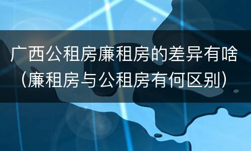 广西公租房廉租房的差异有啥（廉租房与公租房有何区别）
