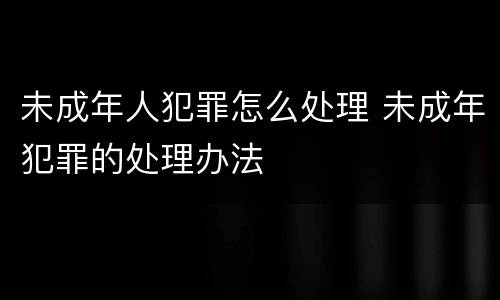 未成年人犯罪怎么处理 未成年犯罪的处理办法