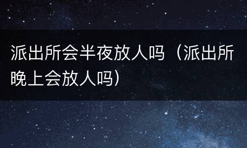 派出所会半夜放人吗（派出所晚上会放人吗）