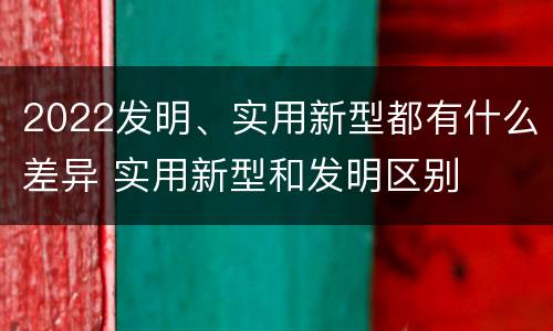 2022发明、实用新型都有什么差异 实用新型和发明区别