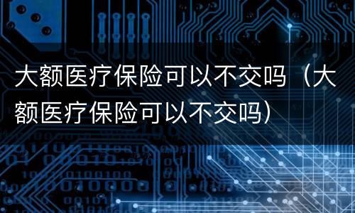 大额医疗保险可以不交吗（大额医疗保险可以不交吗）