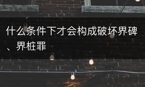 什么条件下才会构成破坏界碑、界桩罪