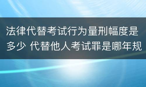 法律代替考试行为量刑幅度是多少 代替他人考试罪是哪年规定