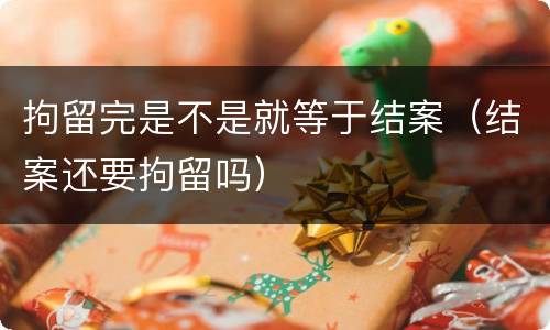 拘留完是不是就等于结案（结案还要拘留吗）
