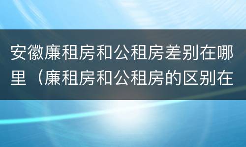 安徽廉租房和公租房差别在哪里（廉租房和公租房的区别在哪里）