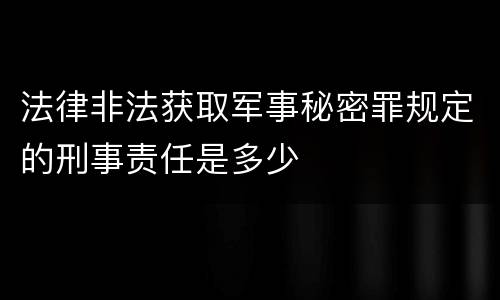 法律非法获取军事秘密罪规定的刑事责任是多少