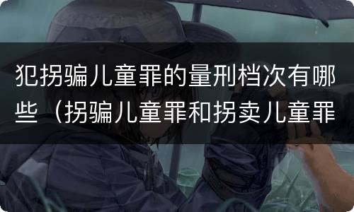 犯拐骗儿童罪的量刑档次有哪些（拐骗儿童罪和拐卖儿童罪有什么区别）