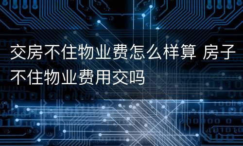 交房不住物业费怎么样算 房子不住物业费用交吗