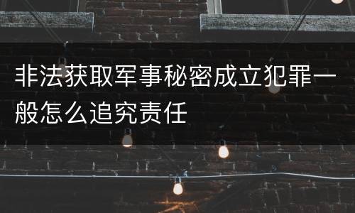 非法获取军事秘密成立犯罪一般怎么追究责任