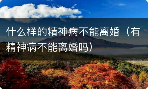 什么样的精神病不能离婚（有精神病不能离婚吗）