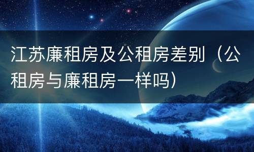江苏廉租房及公租房差别（公租房与廉租房一样吗）