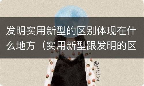 发明实用新型的区别体现在什么地方（实用新型跟发明的区别）