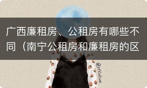 广西廉租房、公租房有哪些不同（南宁公租房和廉租房的区别）