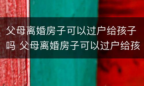 父母离婚房子可以过户给孩子吗 父母离婚房子可以过户给孩子吗要交税吗