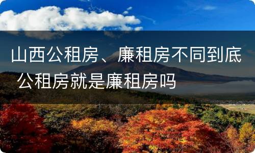 山西公租房、廉租房不同到底 公租房就是廉租房吗