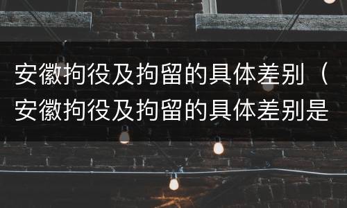 安徽拘役及拘留的具体差别（安徽拘役及拘留的具体差别是什么）
