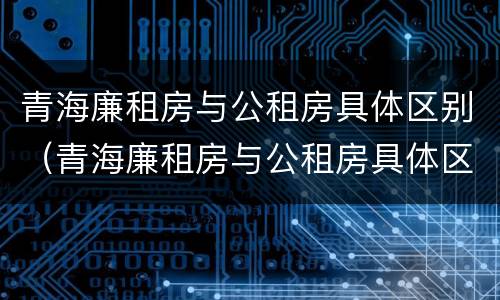 青海廉租房与公租房具体区别（青海廉租房与公租房具体区别在哪）
