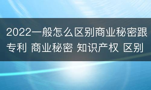 2022一般怎么区别商业秘密跟专利 商业秘密 知识产权 区别
