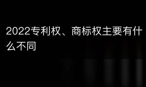 2022专利权、商标权主要有什么不同