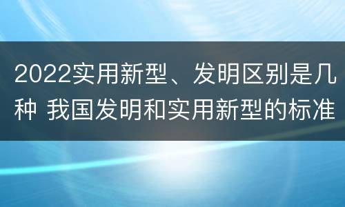 2022实用新型、发明区别是几种 我国发明和实用新型的标准