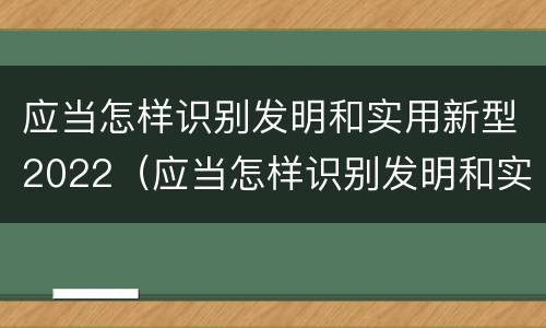 应当怎样识别发明和实用新型2022（应当怎样识别发明和实用新型2022年的产品）