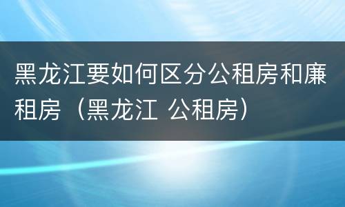 黑龙江要如何区分公租房和廉租房（黑龙江 公租房）