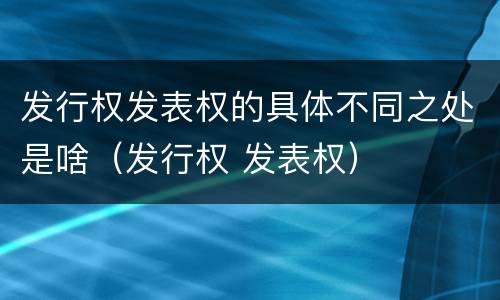 发行权发表权的具体不同之处是啥（发行权 发表权）