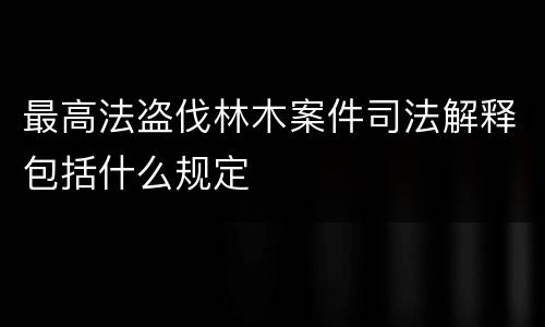 最高法盗伐林木案件司法解释包括什么规定