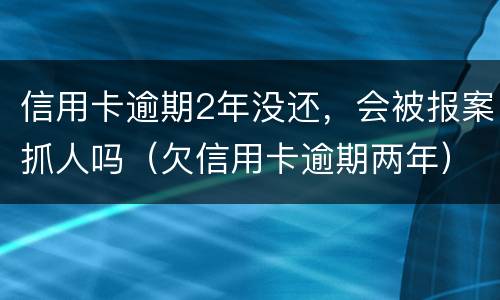 信用卡逾期2年没还，会被报案抓人吗（欠信用卡逾期两年）