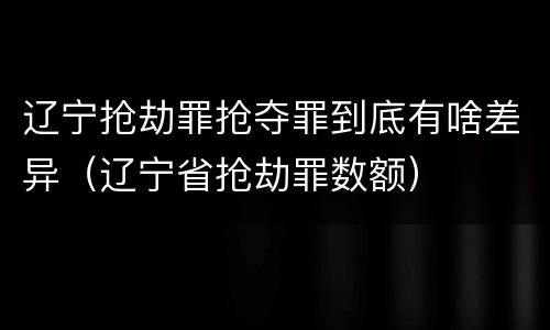 辽宁抢劫罪抢夺罪到底有啥差异（辽宁省抢劫罪数额）