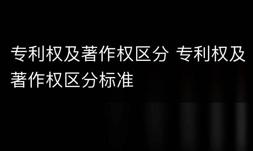 专利权及著作权区分 专利权及著作权区分标准