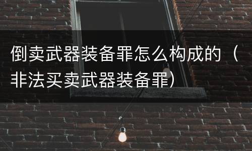 倒卖武器装备罪怎么构成的（非法买卖武器装备罪）