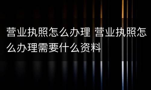 营业执照怎么办理 营业执照怎么办理需要什么资料