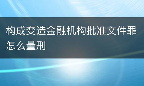 构成变造金融机构批准文件罪怎么量刑