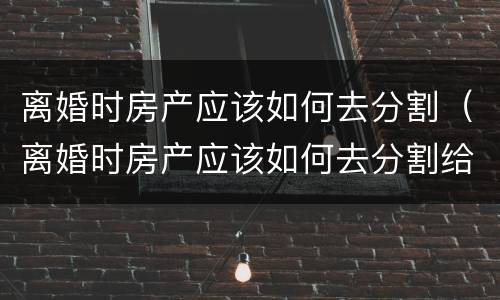 离婚时房产应该如何去分割（离婚时房产应该如何去分割给对方）