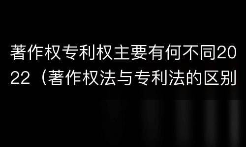 著作权专利权主要有何不同2022（著作权法与专利法的区别）