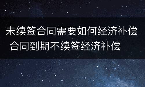 未续签合同需要如何经济补偿 合同到期不续签经济补偿